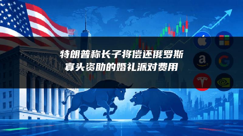 特朗普称长子将偿还俄罗斯寡头资助的婚礼派对费用