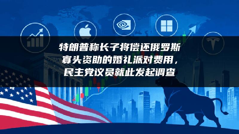 特朗普称长子将偿还俄罗斯寡头资助的婚礼派对费用，民主党议员就此发起调查