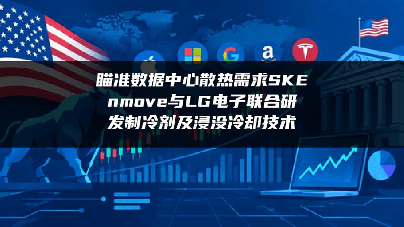 瞄准数据中心散热需求 SK Enmove与LG电子联合研发制冷剂及浸没冷却技术