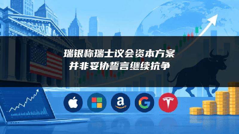 瑞银称瑞士议会资本方案并非妥协 誓言继续抗争