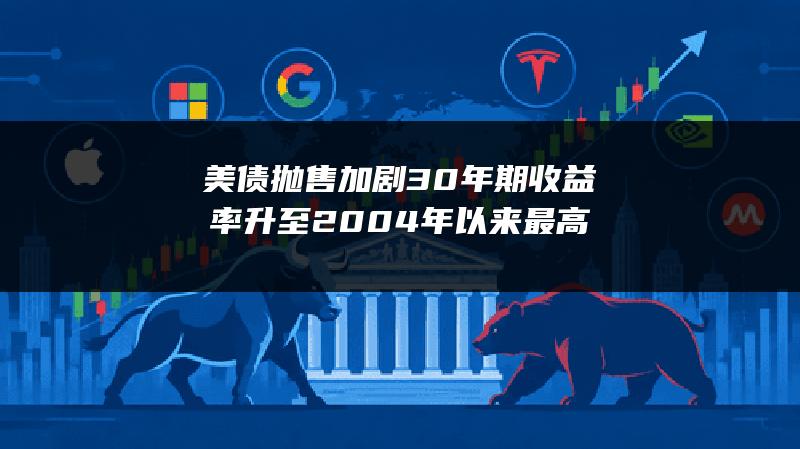 美债抛售加剧 30年期收益率升至2004年以来最高