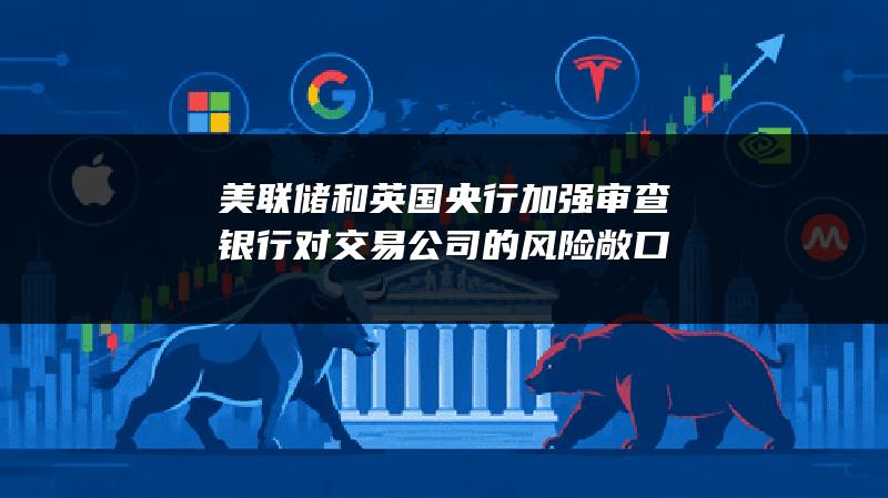 美联储和英国央行加强审查银行对交易公司的风险敞口