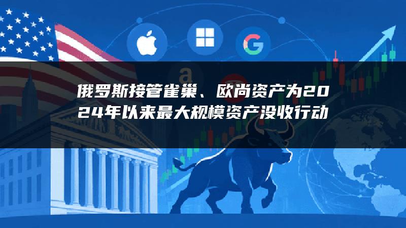 俄罗斯接管雀巢、欧尚资产 为2024年以来最大规模资产没收行动