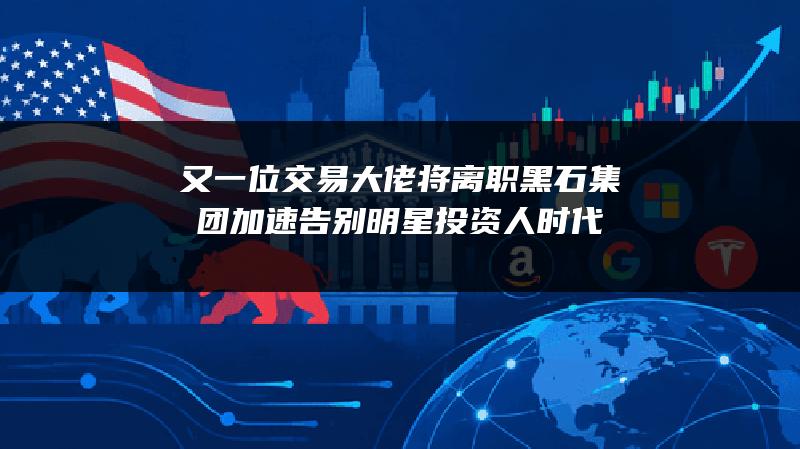 又一位交易大佬将离职 黑石集团加速告别明星投资人时代