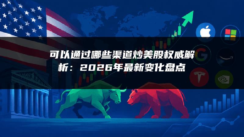可以通过哪些渠道炒美股权威解析：2026年最新变化盘点
