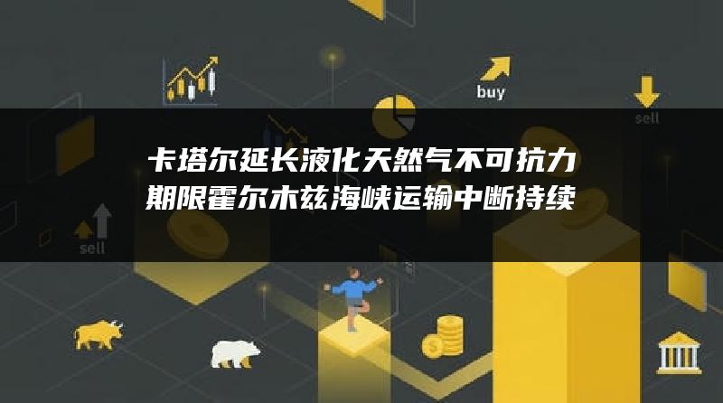 卡塔尔延长液化天然气不可抗力期限 霍尔木兹海峡运输中断持续