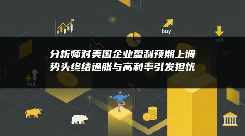 分析师对美国企业盈利预期上调势头终结 通胀与高利率引发担忧