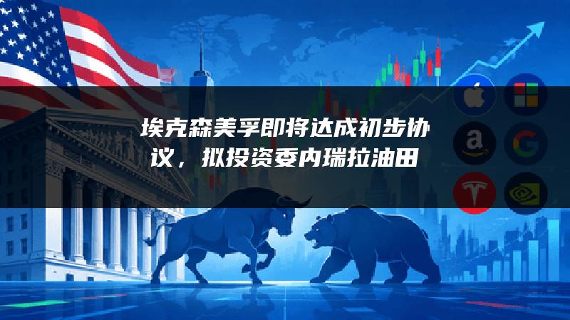 埃克森美孚即将达成初步协议，拟投资委内瑞拉油田