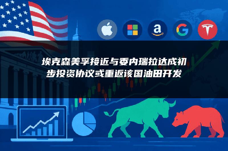 埃克森美孚接近与委内瑞拉达成初步投资协议 或重返该国油田开发
