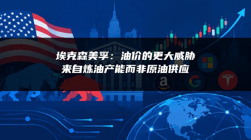 埃克森美孚：油价的更大威胁来自炼油产能而非原油供应