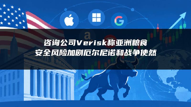 咨询公司Verisk称亚洲粮食安全风险加剧 厄尔尼诺和战争使然