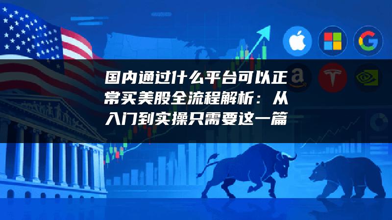 国内通过什么平台可以正常买美股全流程解析：从入门到实操只需要这一篇