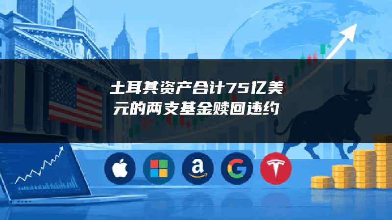 土耳其资产合计75亿美元的两支基金赎回违约