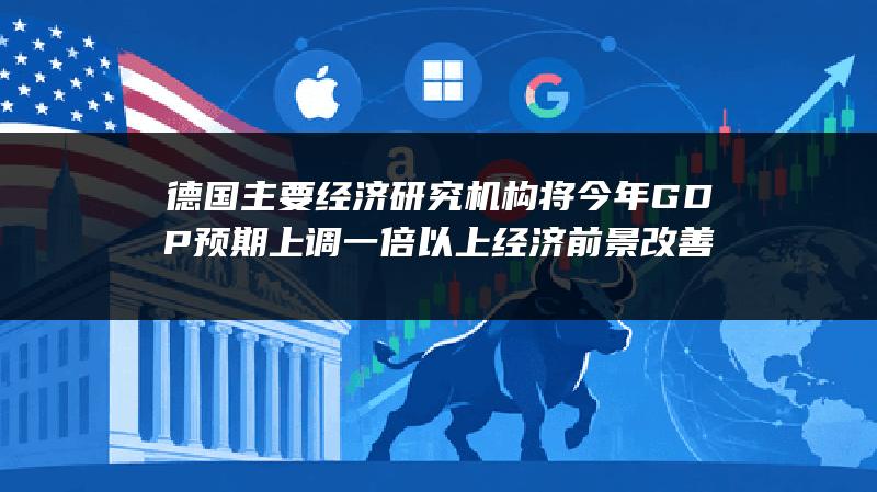 德国主要经济研究机构将今年GDP预期上调一倍以上 经济前景改善