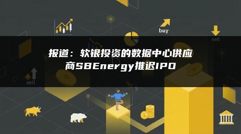 报道：软银投资的数据中心供应商SB Energy推迟IPO