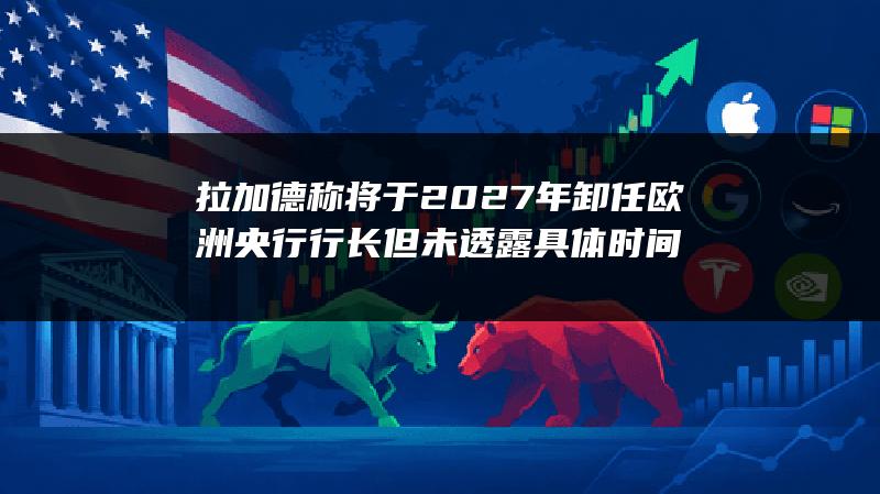 拉加德称将于2027年卸任欧洲央行行长 但未透露具体时间