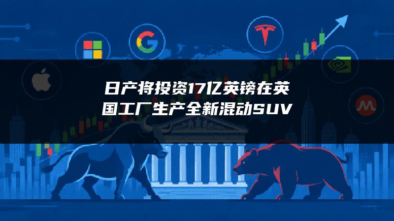 日产将投资1.7亿英镑在英国工厂生产全新混动SUV