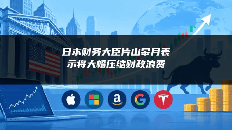 日本财务大臣片山皋月表示将大幅压缩财政浪费