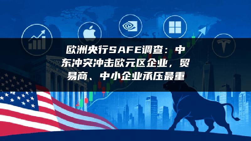 欧洲央行SAFE调查：中东冲突冲击欧元区企业，贸易商、中小企业承压最重
