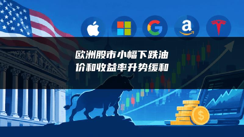 欧洲股市小幅下跌 油价和收益率升势缓和