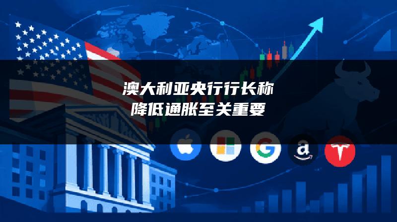 澳大利亚央行行长称降低通胀至关重要