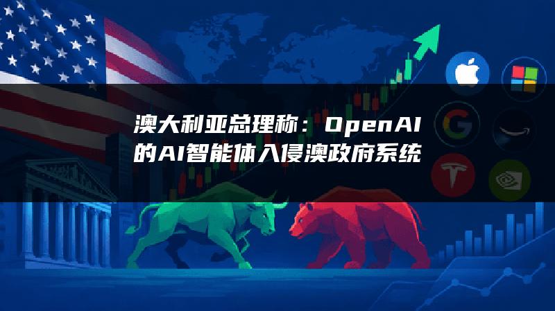 澳大利亚总理称：OpenAI的AI智能体入侵澳政府系统