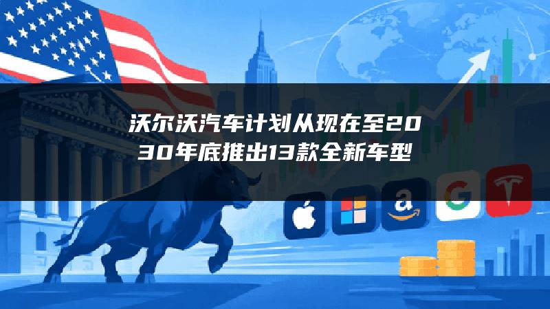 沃尔沃汽车计划从现在至2030年底推出13款全新车型