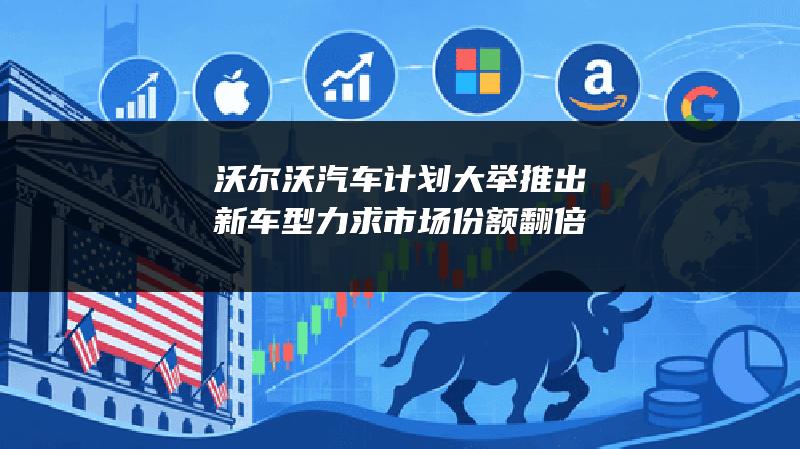 沃尔沃汽车计划大举推出新车型 力求市场份额翻倍