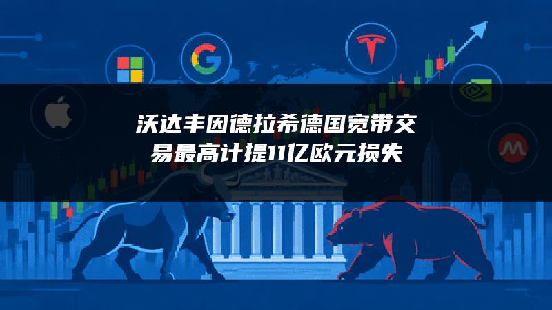 沃达丰因德拉希德国宽带交易最高计提11亿欧元损失