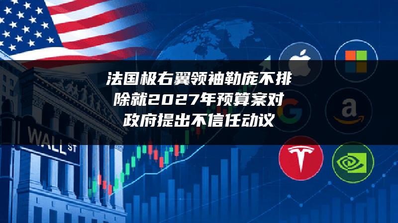 法国极右翼领袖勒庞不排除就2027年预算案对政府提出不信任动议
