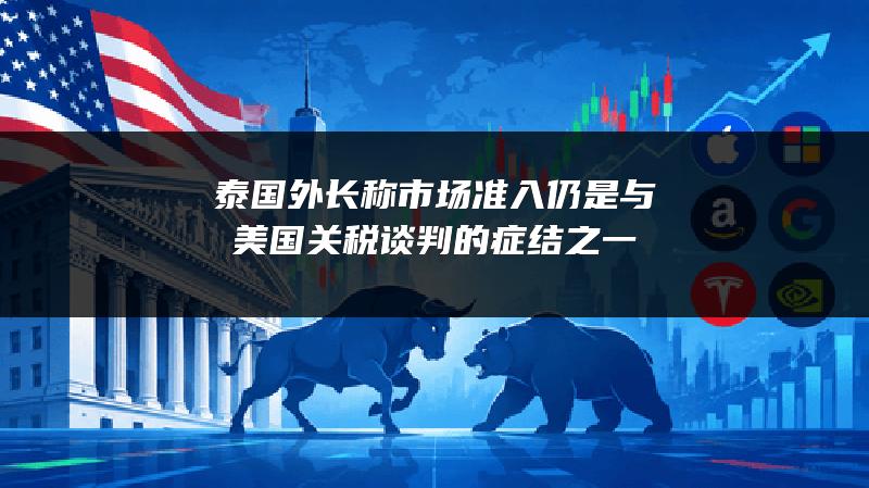 泰国外长称市场准入仍是与美国关税谈判的症结之一