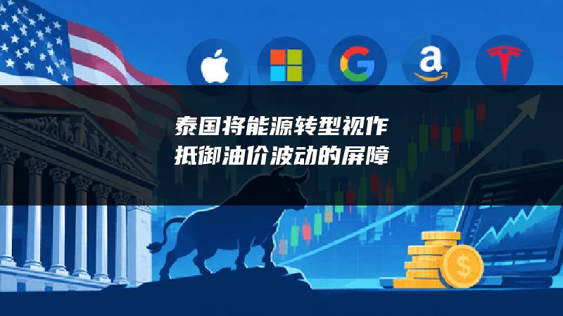 泰国将能源转型视作抵御油价波动的屏障