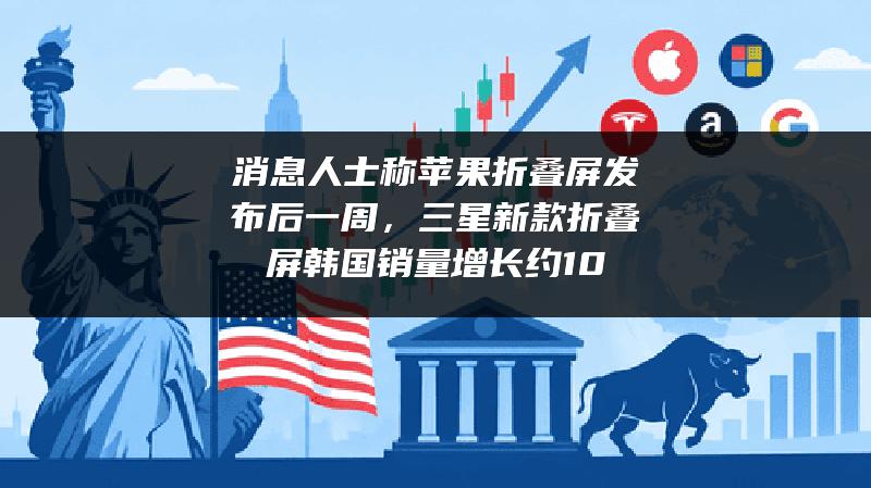 消息人士称苹果折叠屏发布后一周，三星新款折叠屏韩国销量增长约10%