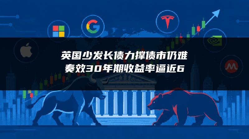 英国少发长债力撑债市仍难奏效 30年期收益率逼近6%