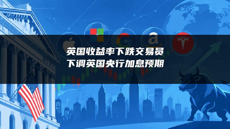 英国收益率下跌 交易员下调英国央行加息预期