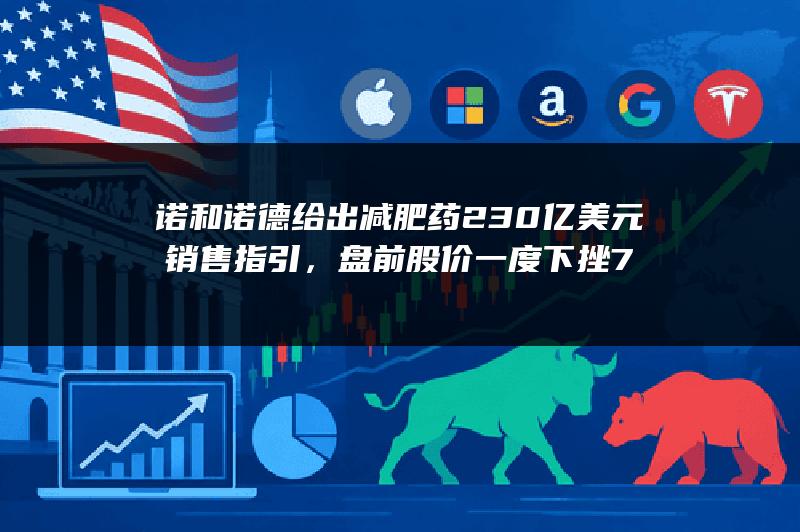诺和诺德给出减肥药230亿美元销售指引，盘前股价一度下挫7%