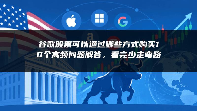 谷歌股票可以通过哪些方式购买10个高频问题解答，看完少走弯路