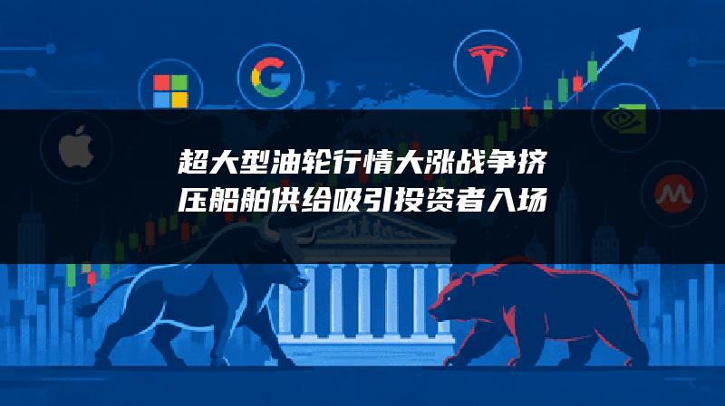 超大型油轮行情大涨 战争挤压船舶供给吸引投资者入场