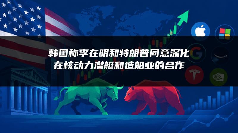 韩国称李在明和特朗普同意深化在核动力潜艇和造船业的合作