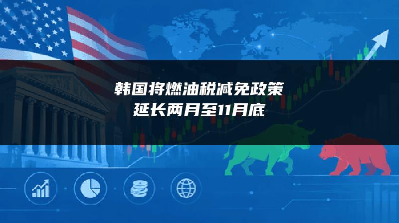 韩国将燃油税减免政策延长两月至11月底