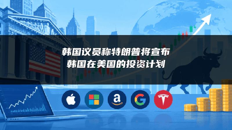 韩国议员称特朗普将宣布韩国在美国的投资计划