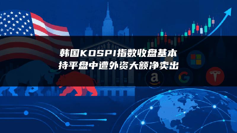 韩国KOSPI指数收盘基本持平 盘中遭外资大额净卖出