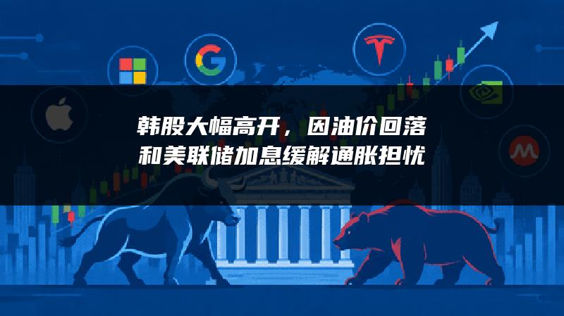 韩股大幅高开，因油价回落和美联储加息缓解通胀担忧