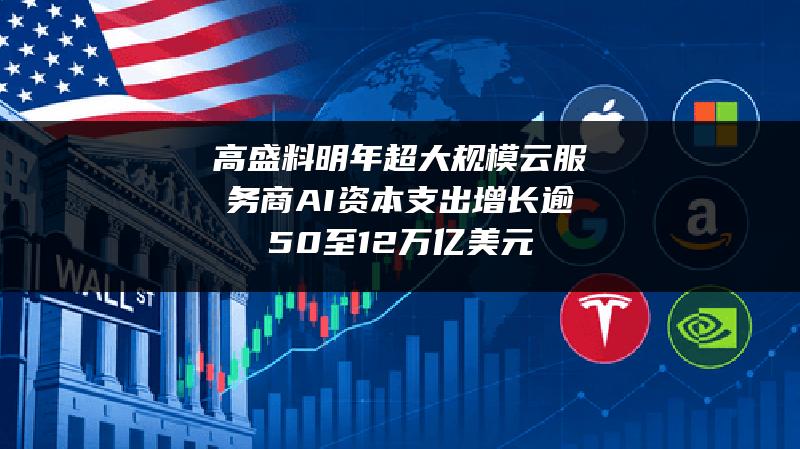 高盛料明年超大规模云服务商AI资本支出增长逾50%至1.2万亿美元
