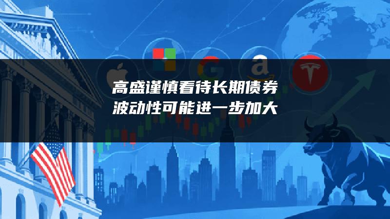 高盛谨慎看待长期债券 波动性可能进一步加大