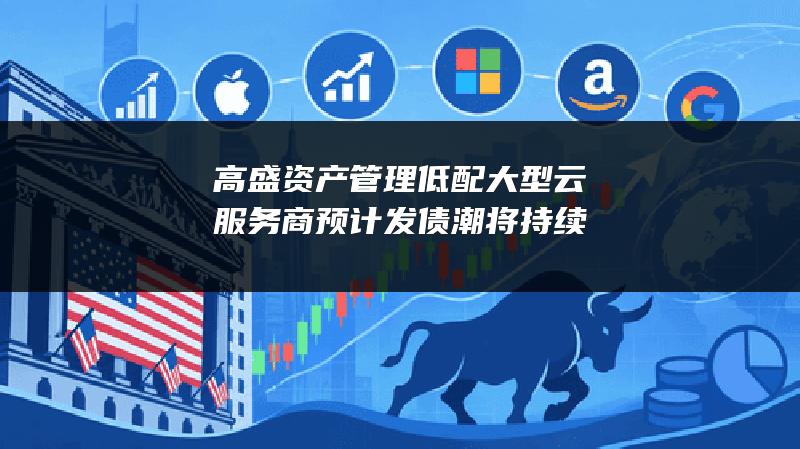 高盛资产管理低配大型云服务商 预计发债潮将持续