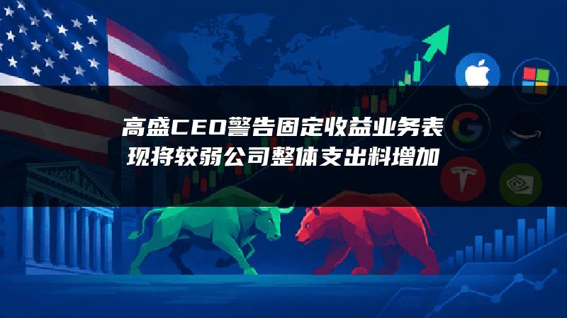 高盛CEO警告固定收益业务表现将较弱 公司整体支出料增加