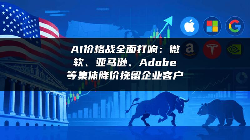 AI价格战全面打响：微软、亚马逊、Adobe等集体降价挽留企业客户