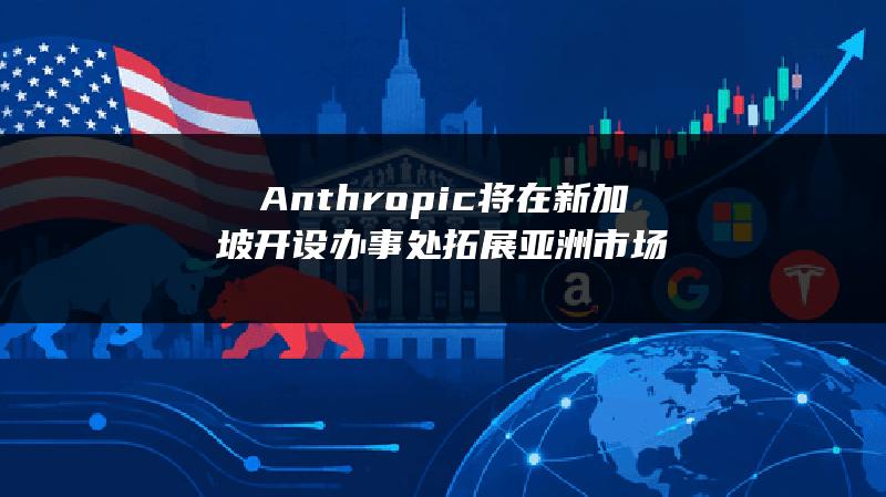 Anthropic将在新加坡开设办事处 拓展亚洲市场