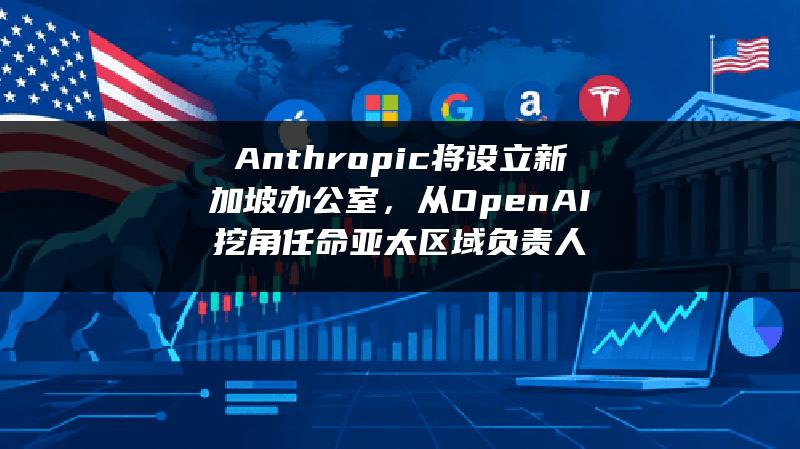 Anthropic将设立新加坡办公室，从OpenAI挖角任命亚太区域负责人